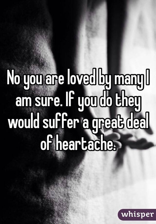 No you are loved by many I am sure. If you do they would suffer a great deal of heartache. 