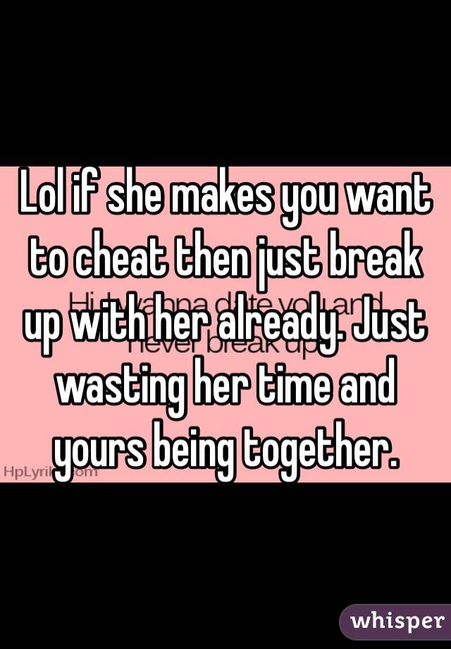 Lol if she makes you want to cheat then just break up with her already. Just wasting her time and yours being together. 