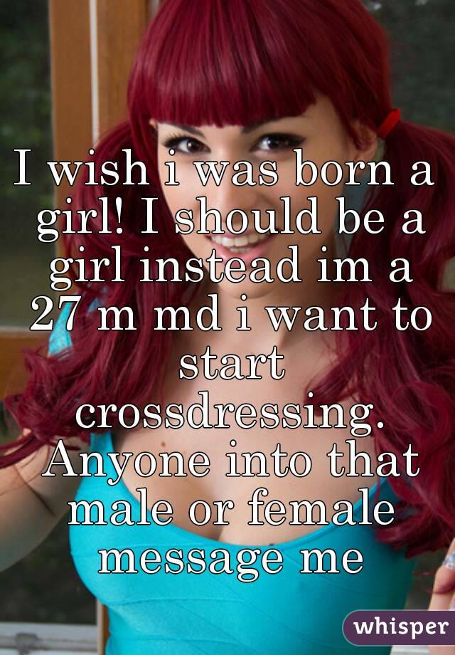 I wish i was born a girl! I should be a girl instead im a 27 m md i want to start crossdressing. Anyone into that male or female message me