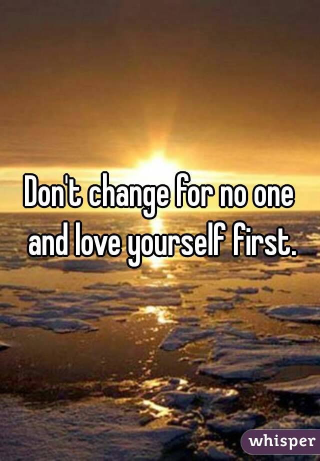 Don't change for no one and love yourself first.