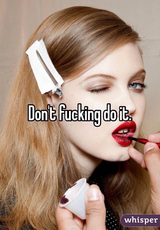 Don't fucking do it. 