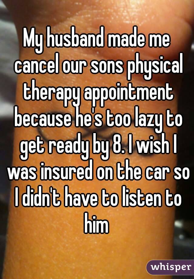 My husband made me cancel our sons physical therapy appointment because he's too lazy to get ready by 8. I wish I was insured on the car so I didn't have to listen to him 