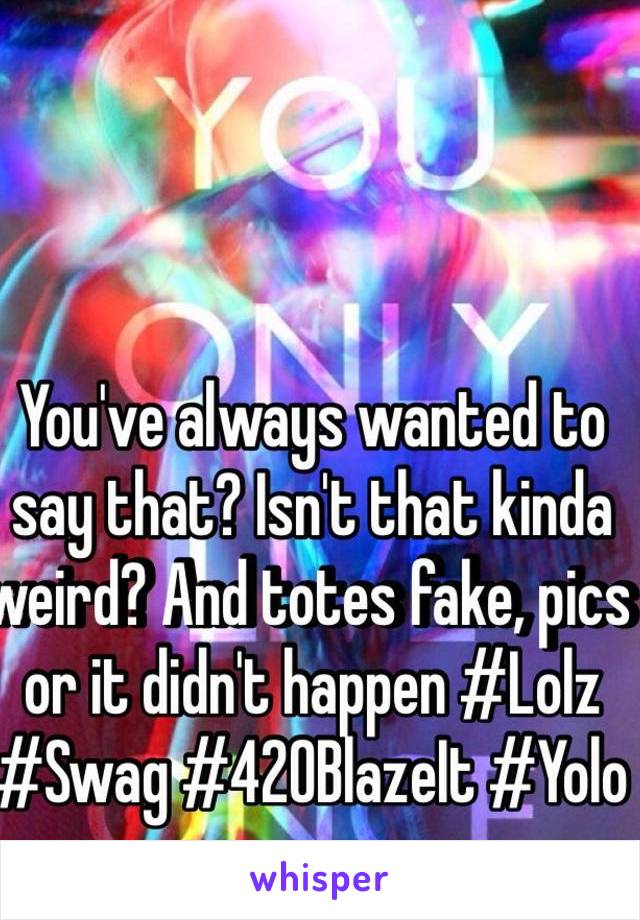 You've always wanted to say that? Isn't that kinda weird? And totes fake, pics or it didn't happen #Lolz #Swag #420BlazeIt #Yolo