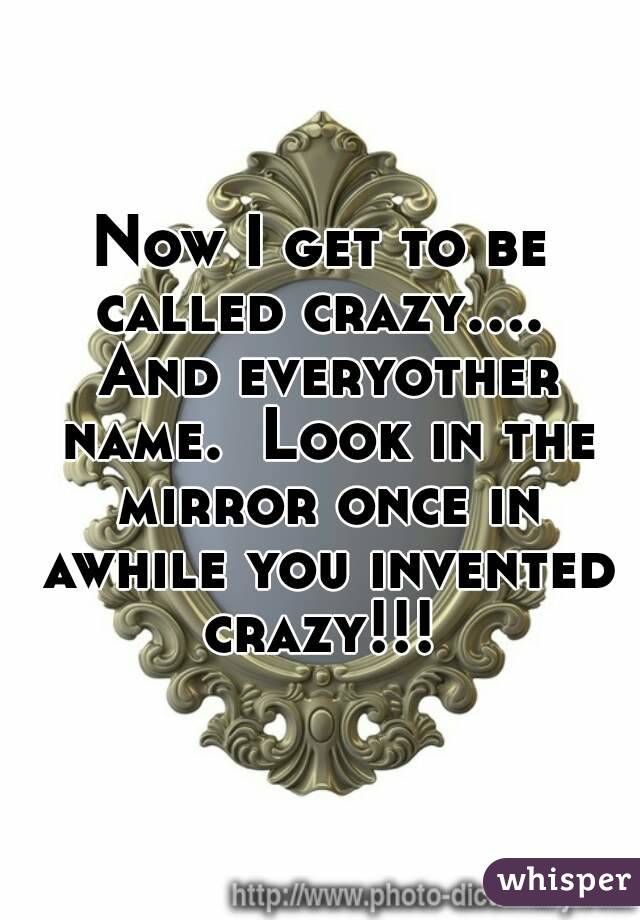 Now I get to be called crazy....  And everyother name.  Look in the mirror once in awhile you invented crazy!!! 
