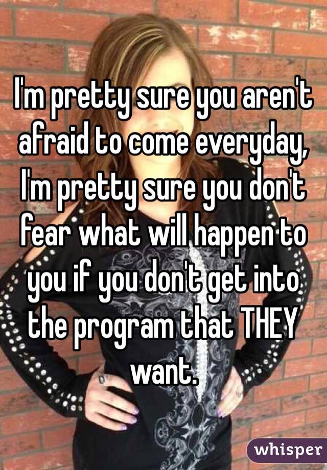 I'm pretty sure you aren't afraid to come everyday, I'm pretty sure you don't fear what will happen to you if you don't get into the program that THEY want. 