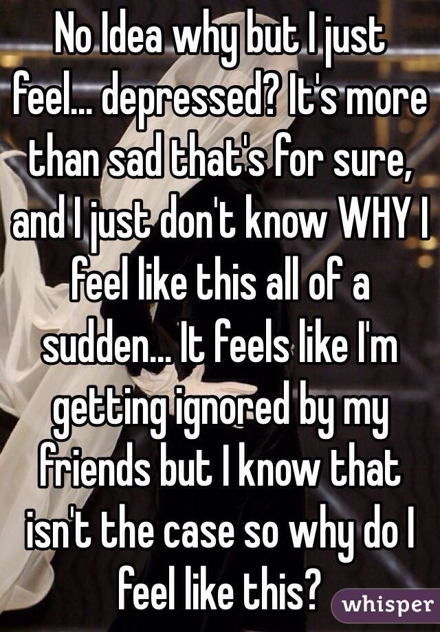 No Idea why but I just feel... depressed? It's more than sad that's for sure, and I just don't know WHY I feel like this all of a sudden... It feels like I'm getting ignored by my friends but I know that isn't the case so why do I feel like this?