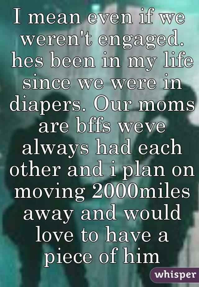 I mean even if we weren't engaged. hes been in my life since we were in diapers. Our moms are bffs weve always had each other and i plan on moving 2000miles away and would love to have a piece of him
