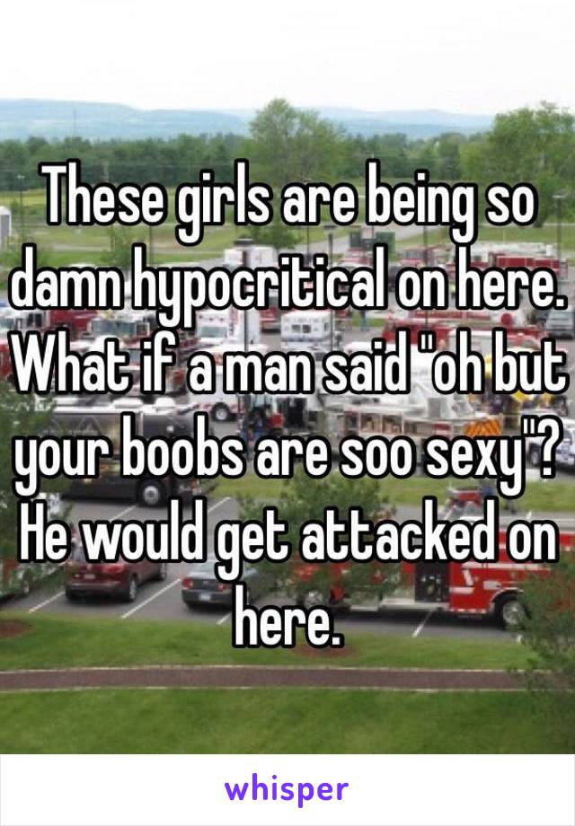 These girls are being so damn hypocritical on here. What if a man said "oh but your boobs are soo sexy"? He would get attacked on here. 