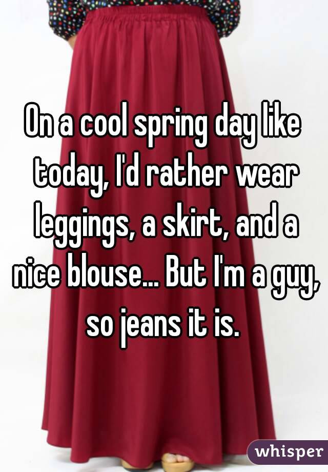 On a cool spring day like today, I'd rather wear leggings, a skirt, and a nice blouse... But I'm a guy, so jeans it is. 