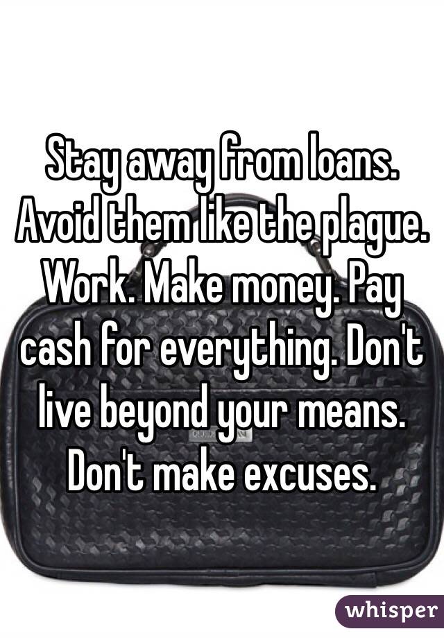 Stay away from loans. Avoid them like the plague. Work. Make money. Pay cash for everything. Don't live beyond your means. Don't make excuses. 