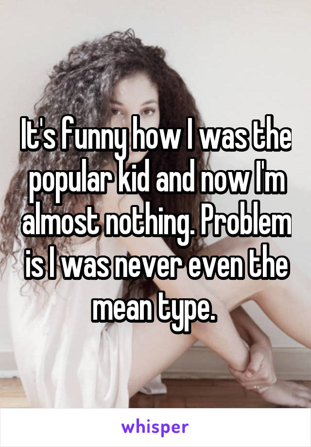 It's funny how I was the popular kid and now I'm almost nothing. Problem is I was never even the mean type. 
