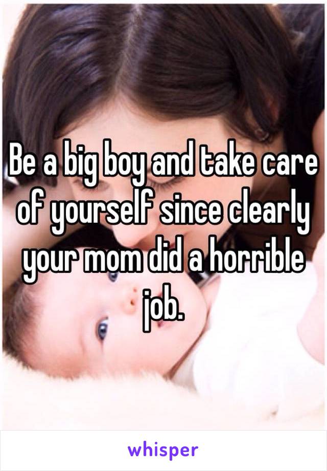 Be a big boy and take care of yourself since clearly your mom did a horrible job. 