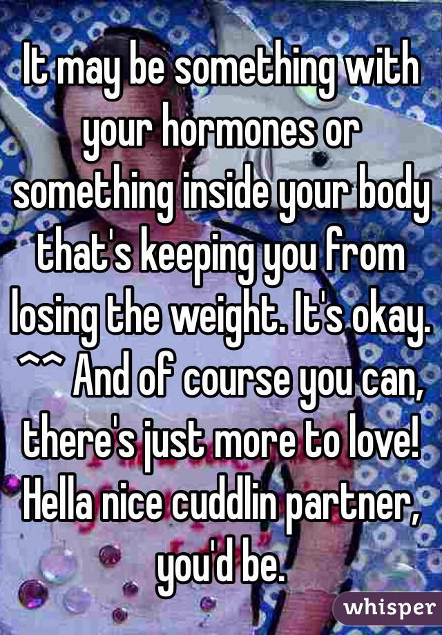 It may be something with your hormones or something inside your body that's keeping you from losing the weight. It's okay. ^^ And of course you can, there's just more to love! Hella nice cuddlin partner, you'd be. 