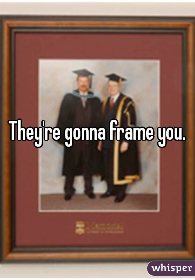 They're gonna frame you.