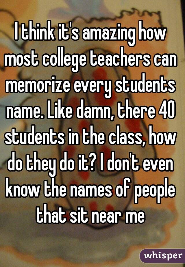 I think it's amazing how most college teachers can memorize every students name. Like damn, there 40 students in the class, how do they do it? I don't even know the names of people that sit near me 