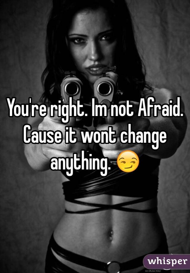 You're right. Im not Afraid. Cause it wont change anything. 😏