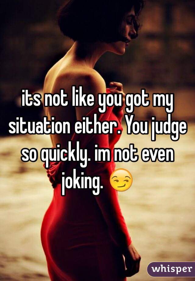 its not like you got my situation either. You judge so quickly. im not even joking. 😏