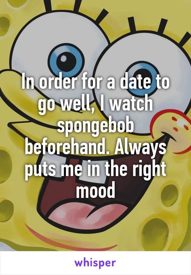 In order for a date to go well, I watch spongebob beforehand. Always puts me in the right mood