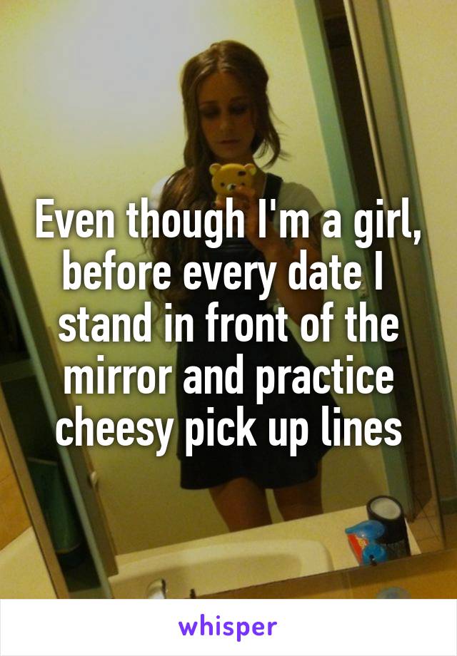 Even though I'm a girl, before every date I 
stand in front of the mirror and practice cheesy pick up lines
