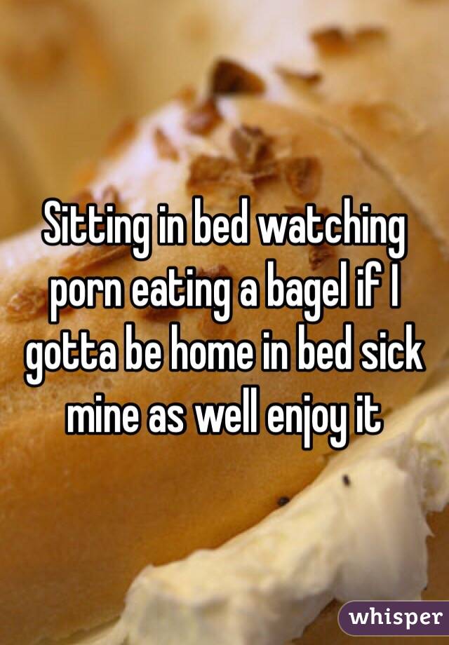 Sitting in bed watching porn eating a bagel if I gotta be home in bed sick mine as well enjoy it 