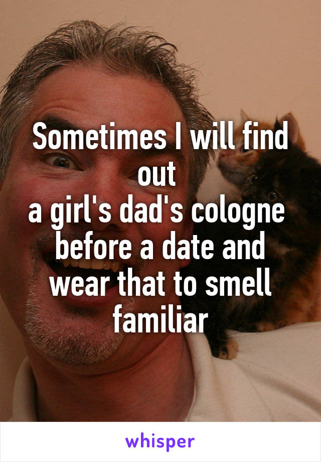 Sometimes I will find out 
a girl's dad's cologne 
before a date and wear that to smell familiar