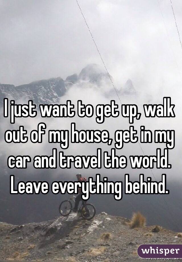 I just want to get up, walk out of my house, get in my car and travel the world. Leave everything behind. 