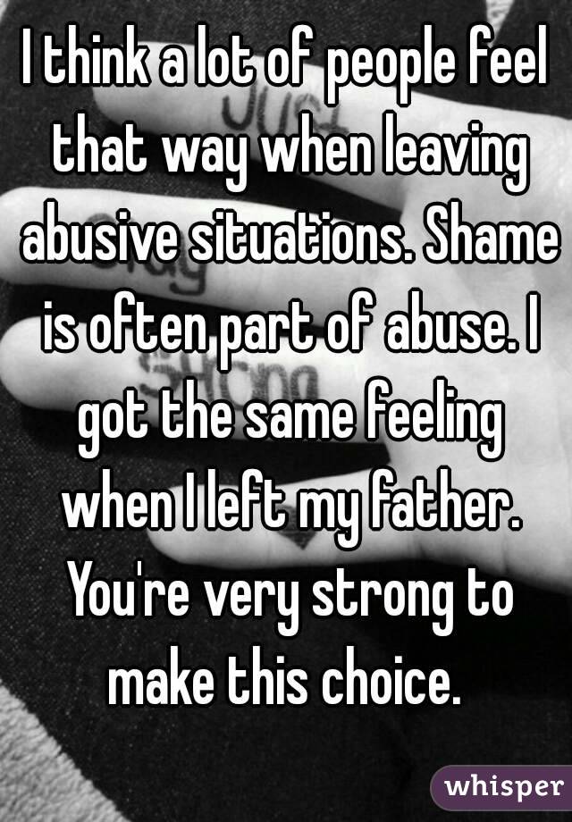I think a lot of people feel that way when leaving abusive situations. Shame is often part of abuse. I got the same feeling when I left my father. You're very strong to make this choice. 