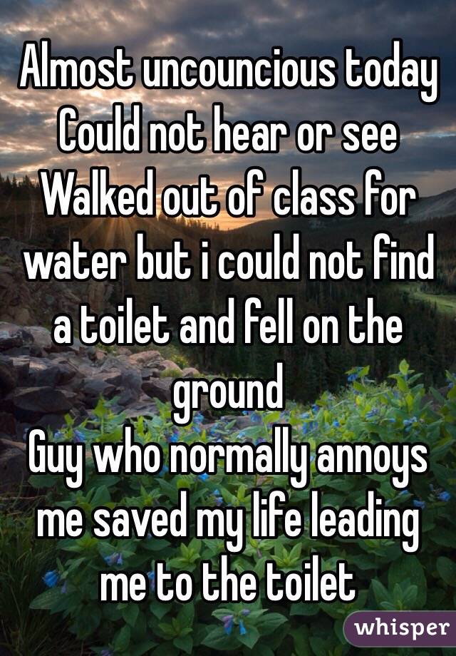 Almost uncouncious today
Could not hear or see
Walked out of class for water but i could not find a toilet and fell on the ground
Guy who normally annoys me saved my life leading me to the toilet