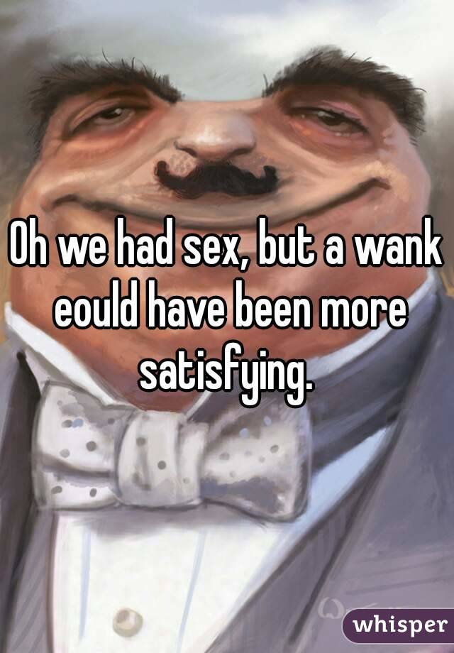 Oh we had sex, but a wank eould have been more satisfying. 
