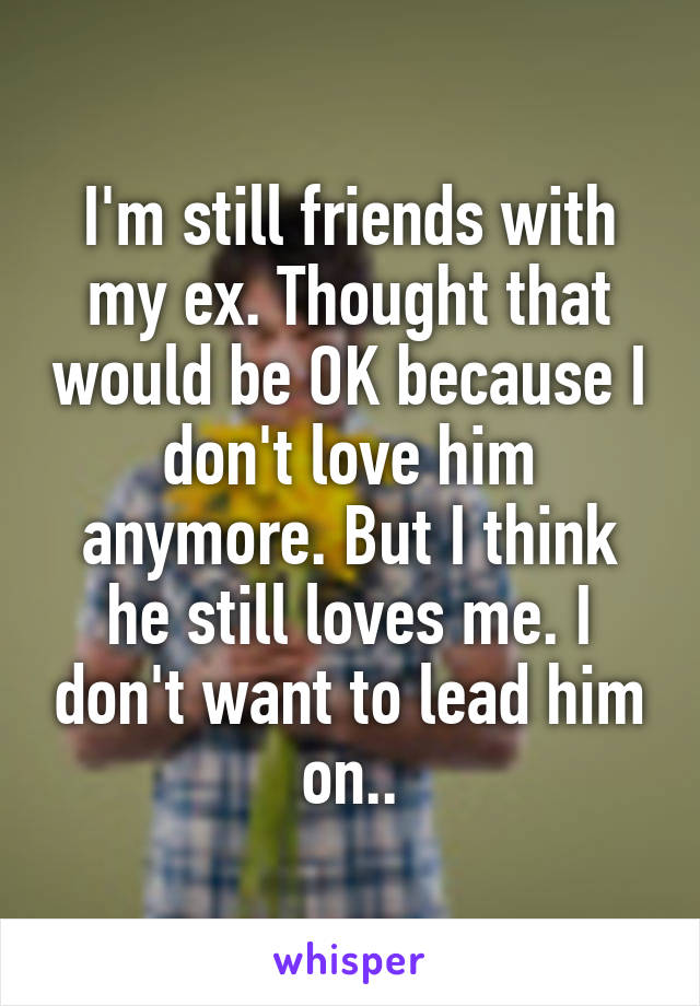I'm still friends with my ex. Thought that would be OK because I don't love him anymore. But I think he still loves me. I don't want to lead him on..