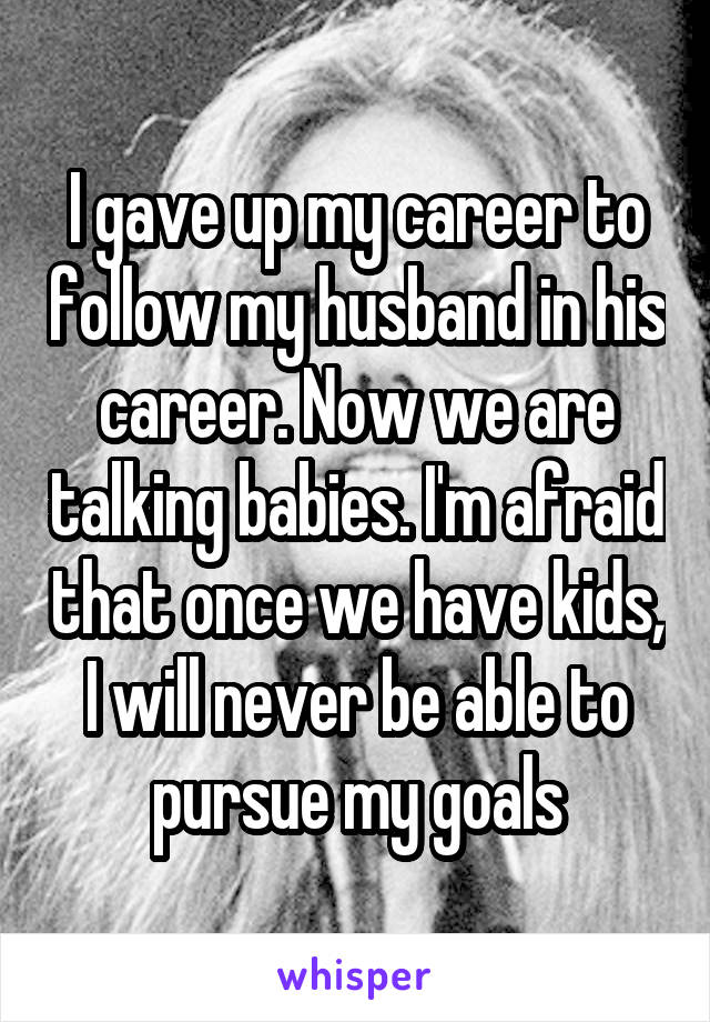 I gave up my career to follow my husband in his career. Now we are talking babies. I'm afraid that once we have kids, I will never be able to pursue my goals