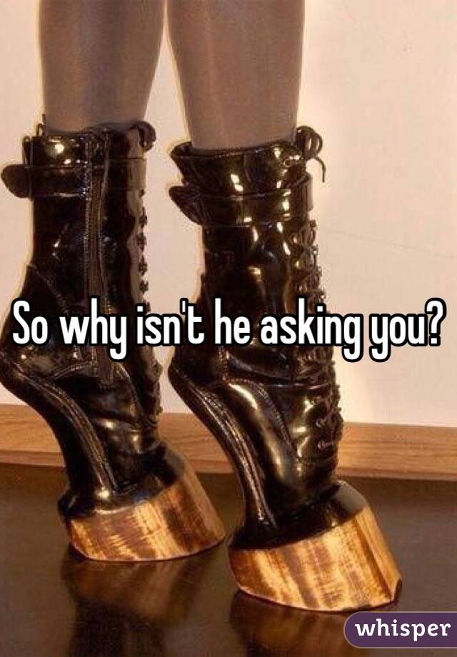 So why isn't he asking you?
