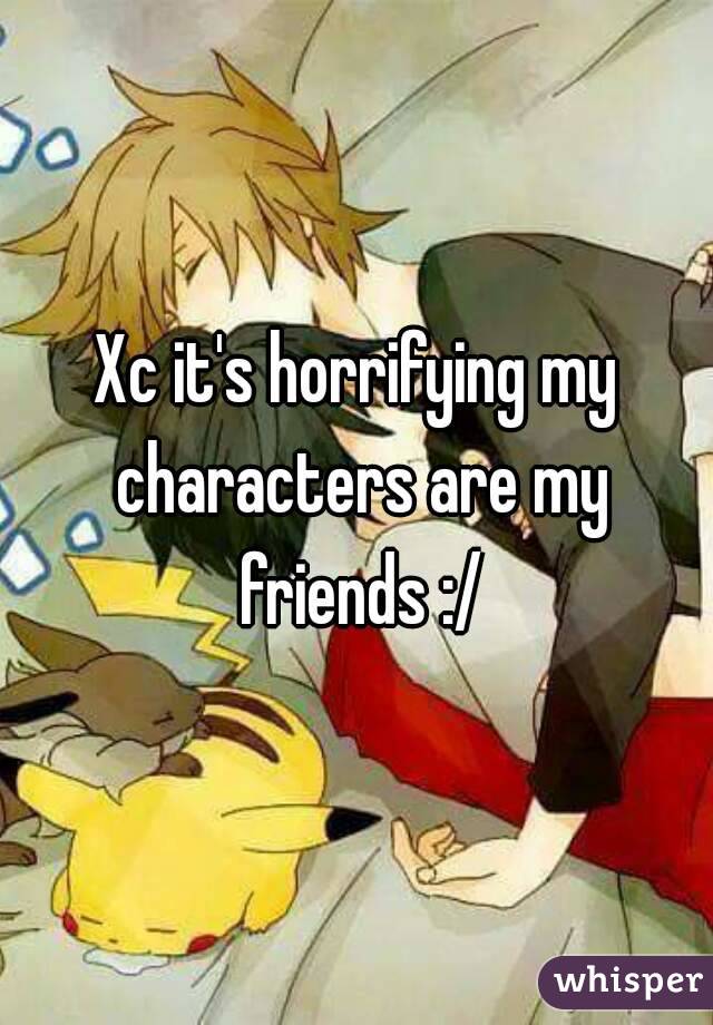 Xc it's horrifying my characters are my friends :/
