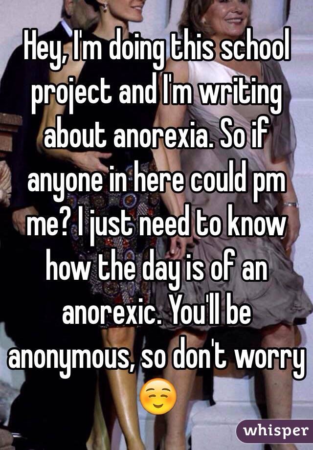 Hey, I'm doing this school project and I'm writing about anorexia. So if anyone in here could pm me? I just need to know how the day is of an anorexic. You'll be anonymous, so don't worry☺️