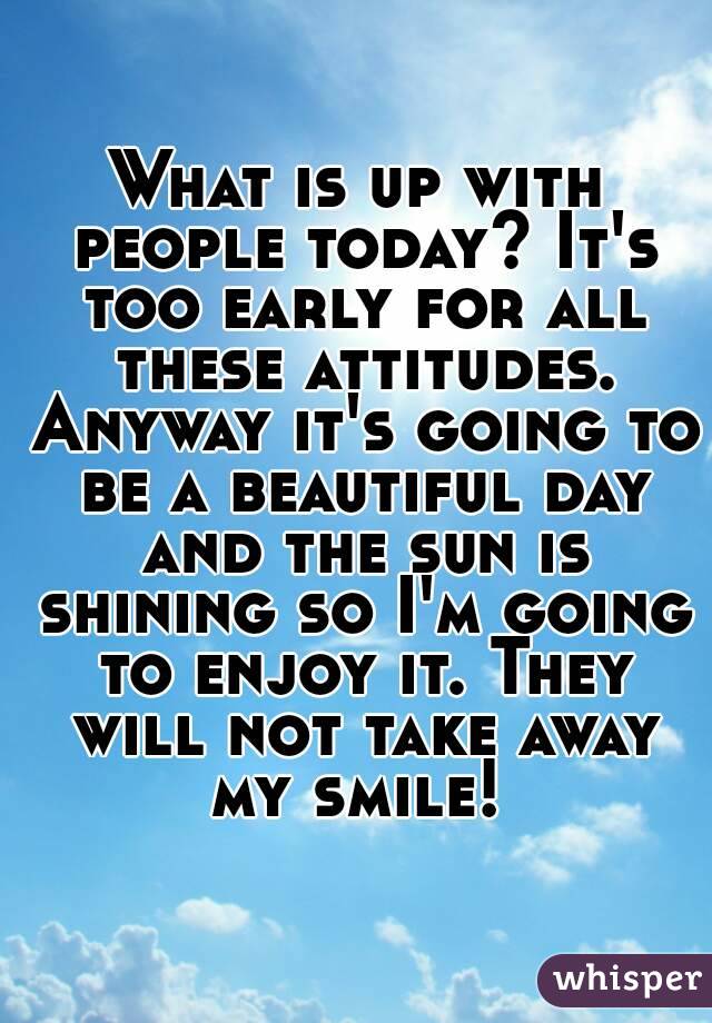What is up with people today? It's too early for all these attitudes. Anyway it's going to be a beautiful day and the sun is shining so I'm going to enjoy it. They will not take away my smile! 