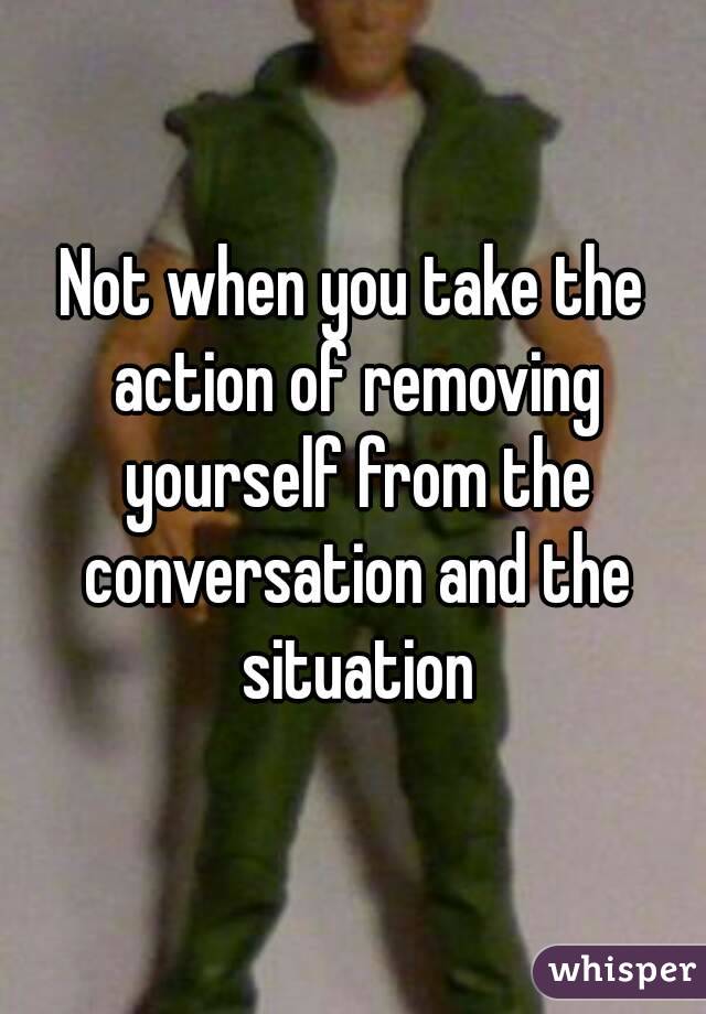 Not when you take the action of removing yourself from the conversation and the situation