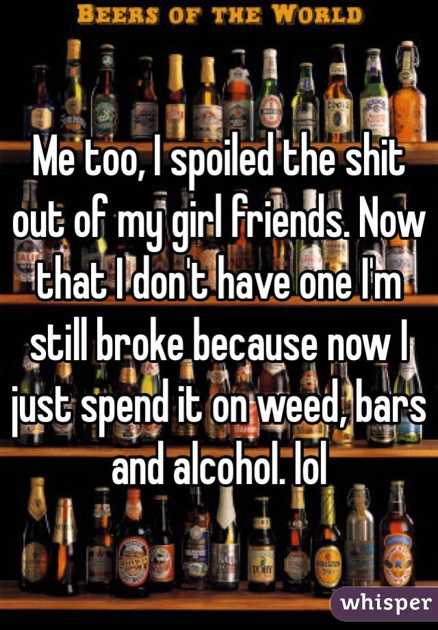 Me too, I spoiled the shit out of my girl friends. Now that I don't have one I'm still broke because now I just spend it on weed, bars and alcohol. lol 