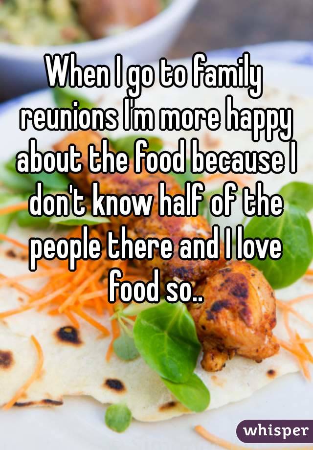 When I go to family reunions I'm more happy about the food because I don't know half of the people there and I love food so..
