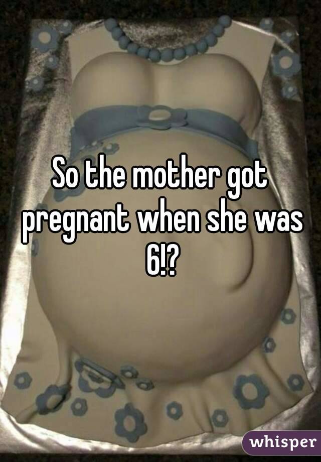 So the mother got pregnant when she was 6!?