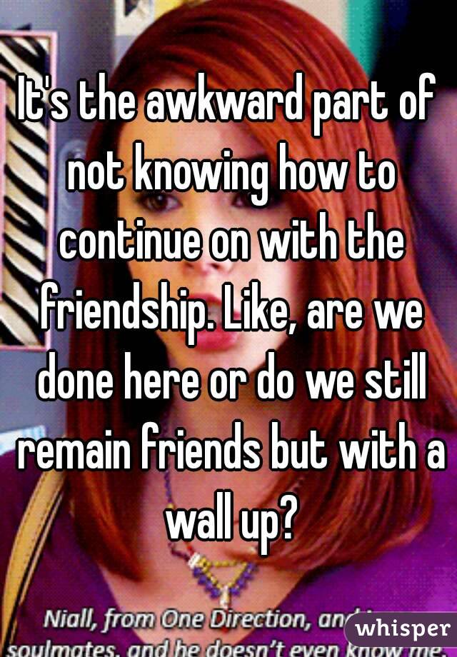 It's the awkward part of not knowing how to continue on with the friendship. Like, are we done here or do we still remain friends but with a wall up?