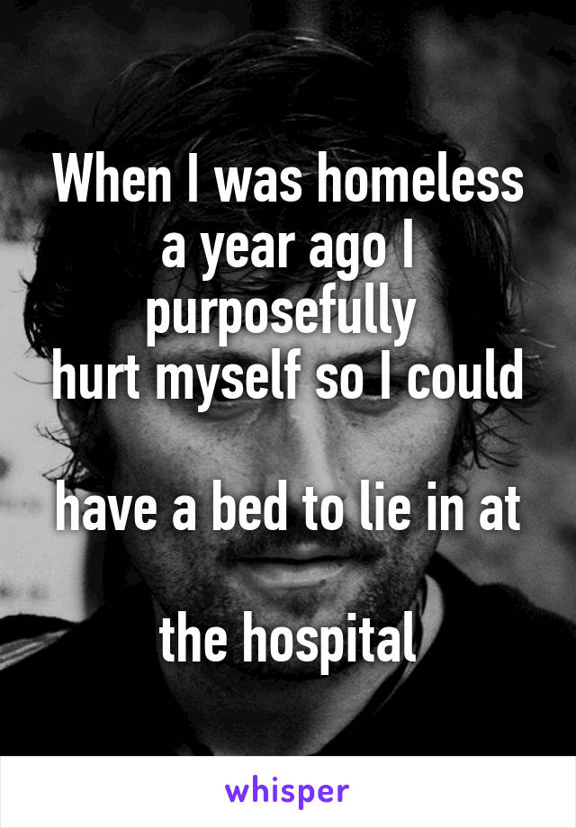 When I was homeless a year ago I purposefully 
hurt myself so I could 
have a bed to lie in at 
the hospital