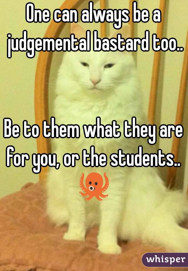 One can always be a judgemental bastard too.. 

Be to them what they are for you, or the students.. 
🐙 