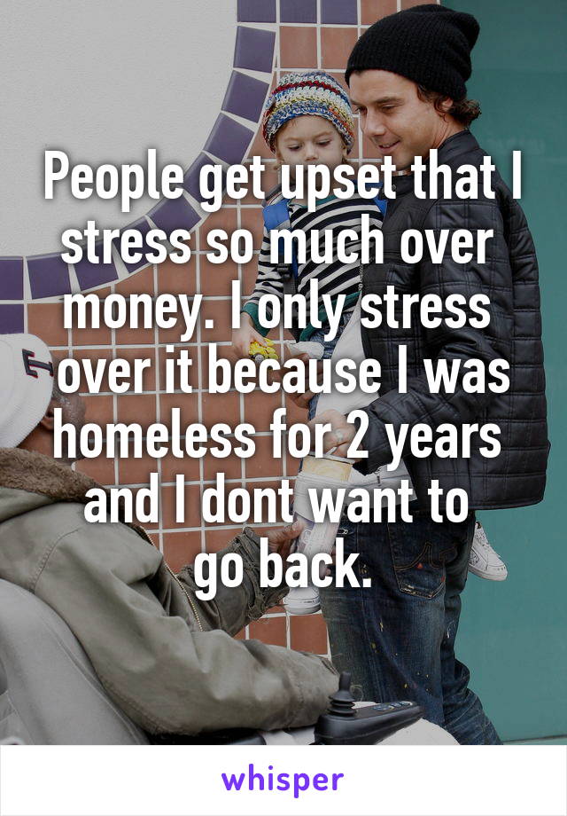 People get upset that I stress so much over 
money. I only stress 
over it because I was homeless for 2 years 
and I dont want to 
go back.
