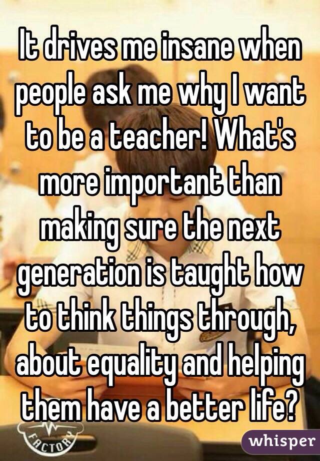 It drives me insane when people ask me why I want to be a teacher! What's more important than making sure the next generation is taught how to think things through, about equality and helping them have a better life? 
