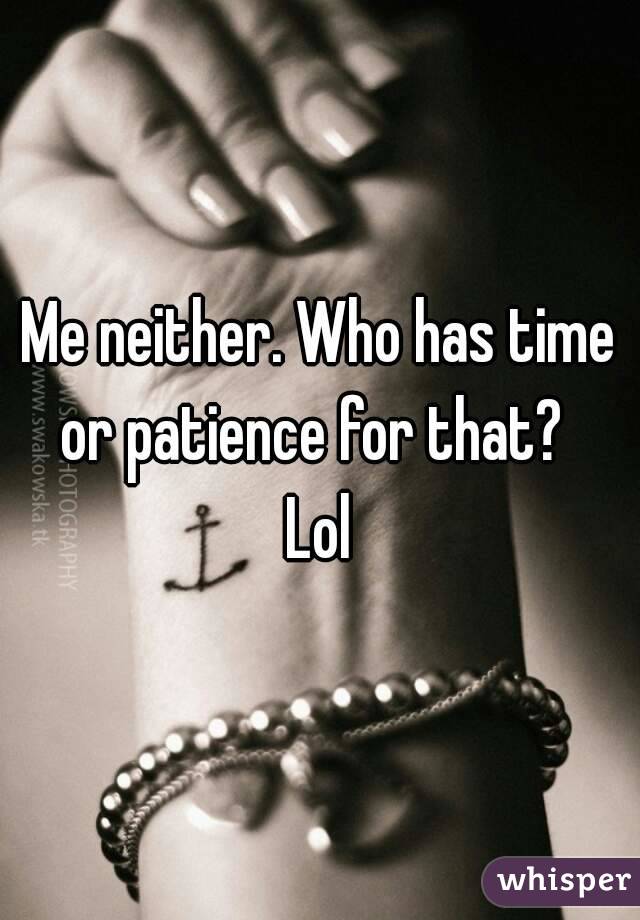 Me neither. Who has time or patience for that?  
Lol