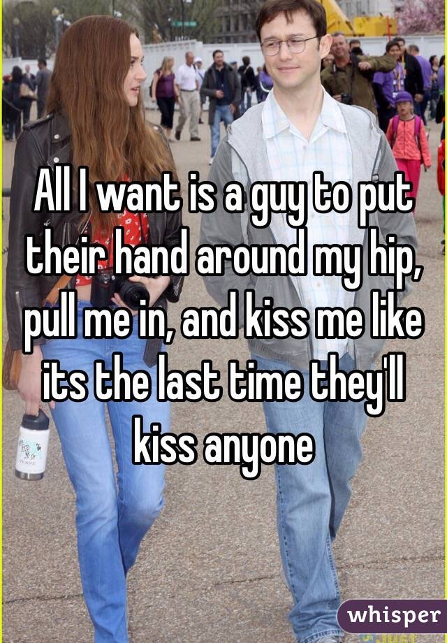 All I want is a guy to put their hand around my hip, pull me in, and kiss me like its the last time they'll kiss anyone
