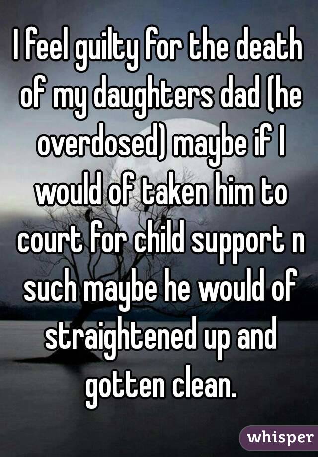 I feel guilty for the death of my daughters dad (he overdosed) maybe if I would of taken him to court for child support n such maybe he would of straightened up and gotten clean.