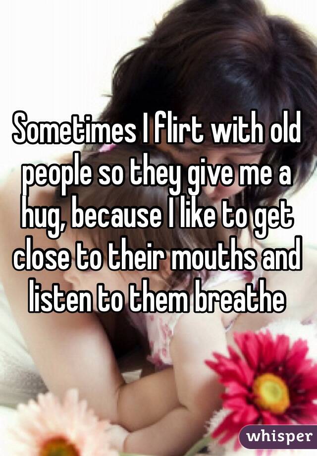 Sometimes I flirt with old people so they give me a hug, because I like to get close to their mouths and listen to them breathe 