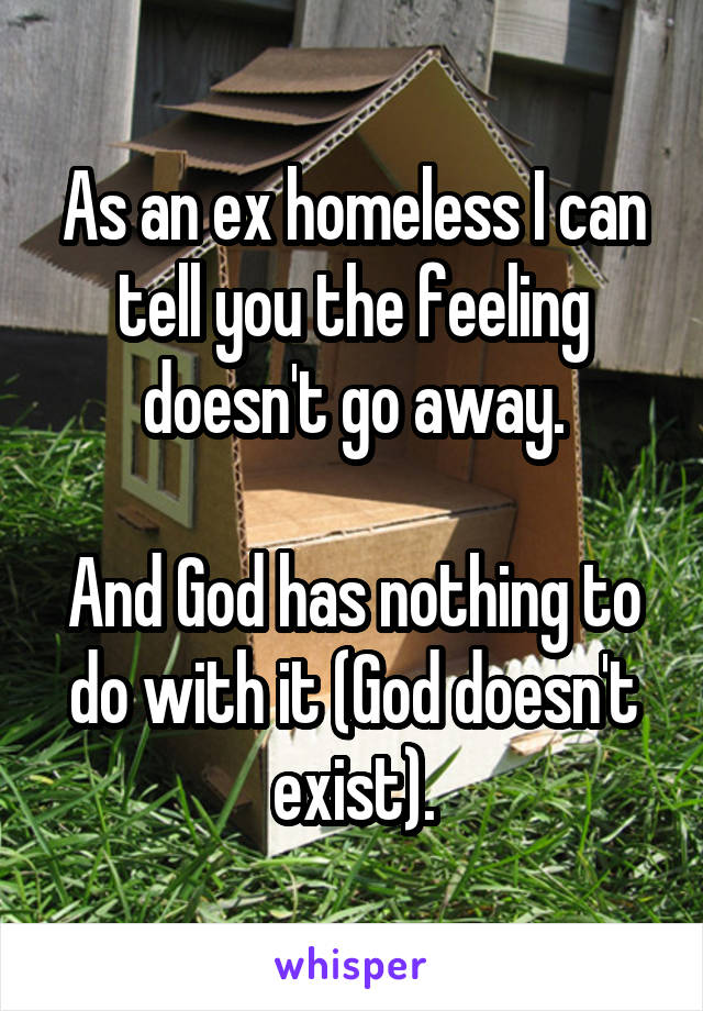 As an ex homeless I can tell you the feeling doesn't go away.

And God has nothing to do with it (God doesn't exist).
