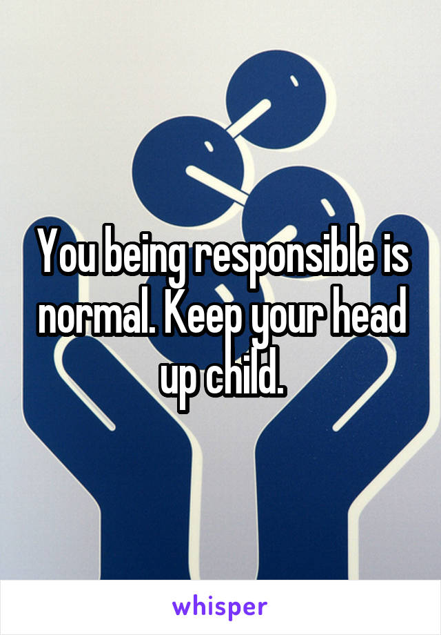 You being responsible is normal. Keep your head up child.